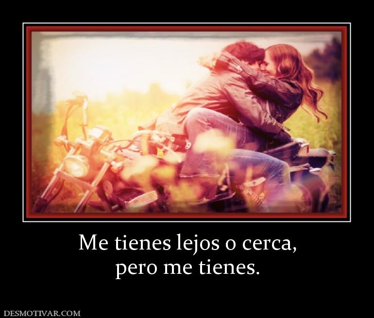 Me tienes lejos o cerca, pero me tienes.