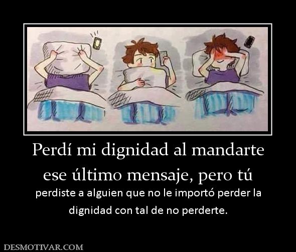 Perdí mi dignidad al mandarte ese último mensaje, pero tú  perdiste a alguien que no le importó perder la dignidad con tal de no perderte.
