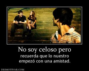 No soy celoso pero recuerda que lo nuestro empezó con una amistad.