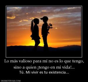 Lo más valioso para mí no es lo que te sino a quien ¡tengo en mi vida!...  Tú. Mi vivir es tu existencia...