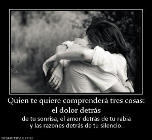 Quien te quiere comprenderá tres cosas el dolor detrás  de tu sonrisa, el amor detrás de tu rabia y las razones detrás de tu silencio.