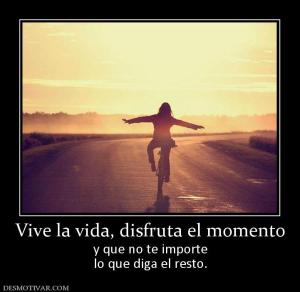 Vive la vida, disfruta el momento y que no te importe lo que diga el resto.