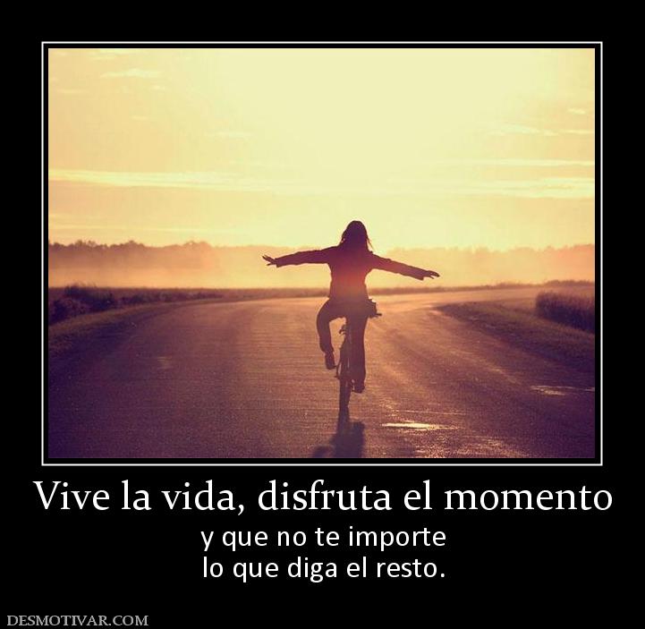 Vive la vida, disfruta el momento y que no te importe lo que diga el resto.