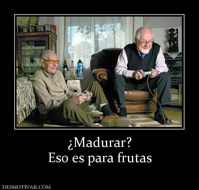¿Madurar? Eso es para frutas