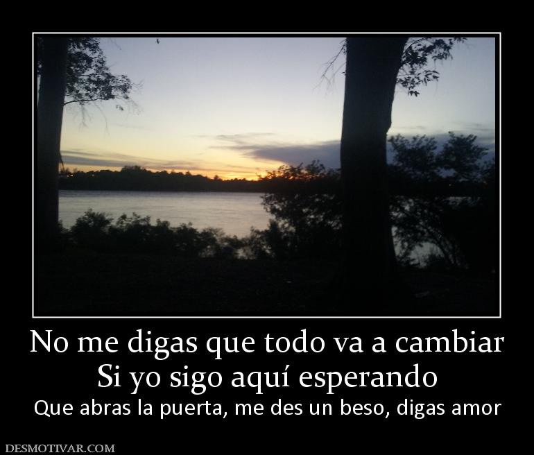 No me digas que todo va a cambiar Si yo sigo aquí esperando Que abras la puerta, me des un beso, digas amor