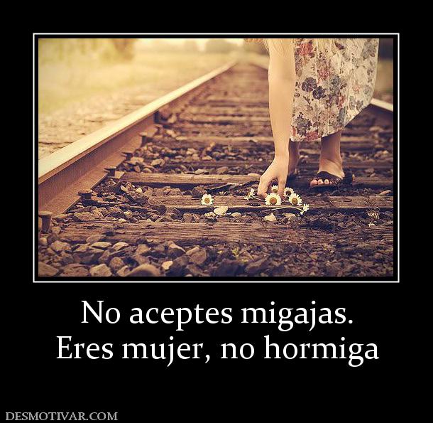 No aceptes migajas. Eres mujer, no hormiga