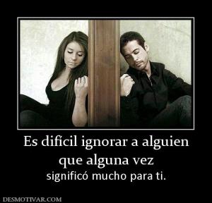Es difícil ignorar a alguien que alguna vez significó mucho para ti.