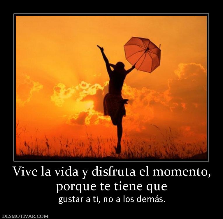 Vive la vida y disfruta el momento, porque te tiene que  gustar a ti, no a los demás.