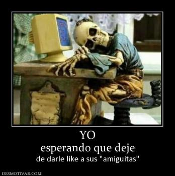 YO esperando que deje  de darle like a sus