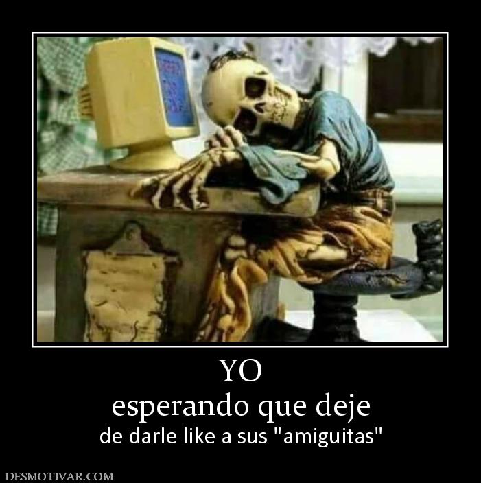 YO esperando que deje  de darle like a sus