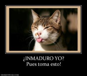 ¿INMADURO YO? Pues toma esto!