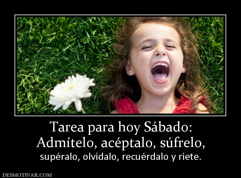 Tarea para hoy Sábado: Admítelo, acéptalo, súfrelo,  supéralo, olvídalo, recuérdalo y ríete.
