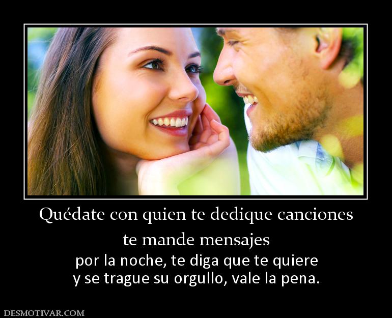 Quédate con quien te dedique canciones te mande mensajes  por la noche, te diga que te quiere y se trague su orgullo, vale la pena.