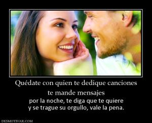 Quédate con quien te dedique canciones te mande mensajes  por la noche, te diga que te quiere y se trague su orgullo, vale la pena.