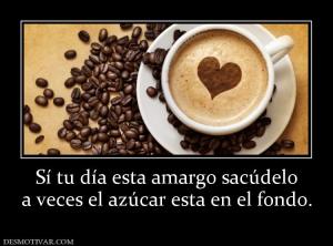 Sí tu día esta amargo sacúdelo a veces el azúcar esta en el fondo.