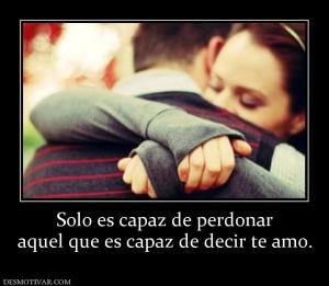Solo es capaz de perdonar aquel que es capaz de decir te amo.