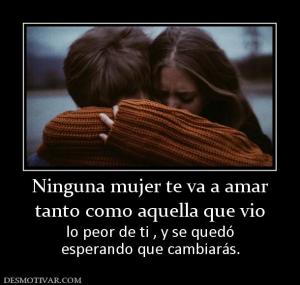Ninguna mujer te va a amar tanto como aquella que vio  lo peor de ti , y se quedó esperando que cambiarás.