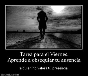 Tarea para el Viernes: Aprende a obsequiar tu ausencia   a quien no valora tu presencia.