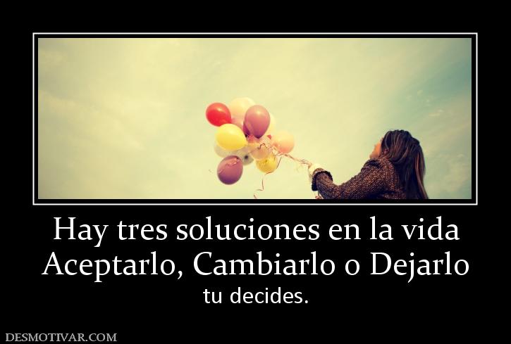 Hay tres soluciones en la vida Aceptarlo, Cambiarlo o Dejarlo tu decides.