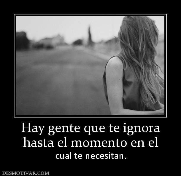 Hay gente que te ignora hasta el momento en el  cual te necesitan.
