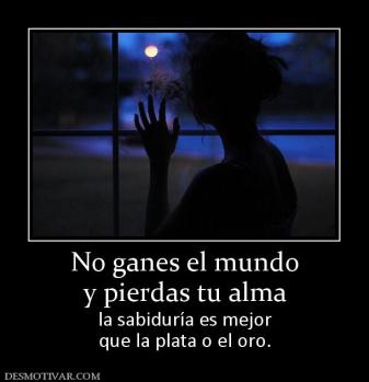 No ganes el mundo y pierdas tu alma  la sabiduría es mejor que la plata o el oro.