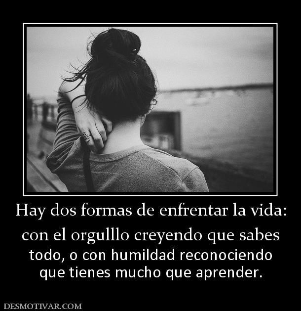 Hay dos formas de enfrentar la vida: con el orgulllo creyendo que sabes  todo, o con humildad reconociendo que tienes mucho que aprender.