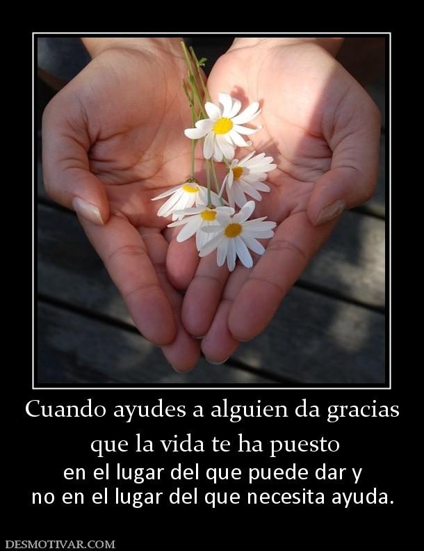 Cuando ayudes a alguien da gracias  que la vida te ha puesto en el lugar del que puede dar y no en el lugar del que necesita ayuda.