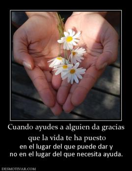 Cuando ayudes a alguien da gracias  que la vida te ha puesto en el lugar del que puede dar y no en el lugar del que necesita ayuda.