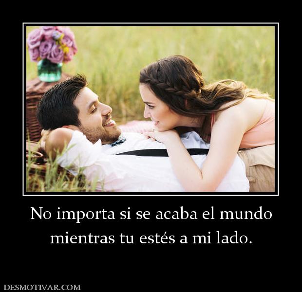No importa si se acaba el mundo mientras tu estés a mi lado.