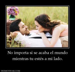No importa si se acaba el mundo mientras tu estés a mi lado.