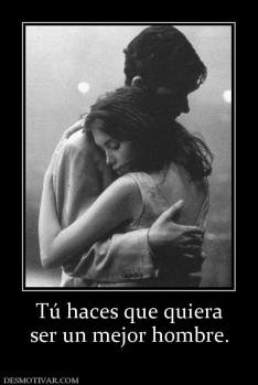 Tú haces que quiera ser un mejor hombre.