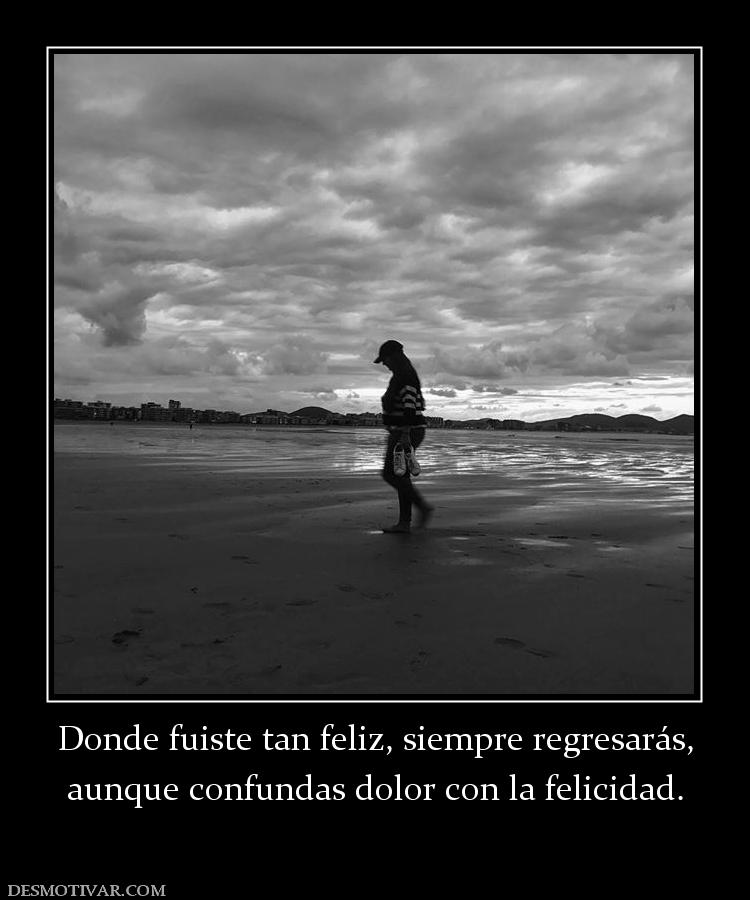 Donde fuiste tan feliz, siempre regres aunque confundas dolor con la felicidad.