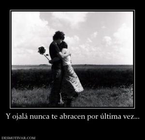 Y ojalá nunca te abracen por última ve