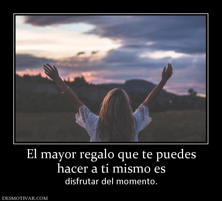 El mayor regalo que te puedes hacer a ti mismo es disfrutar del momento.