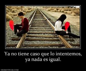 Ya no tiene caso que lo intentemos, ya nada es igual.