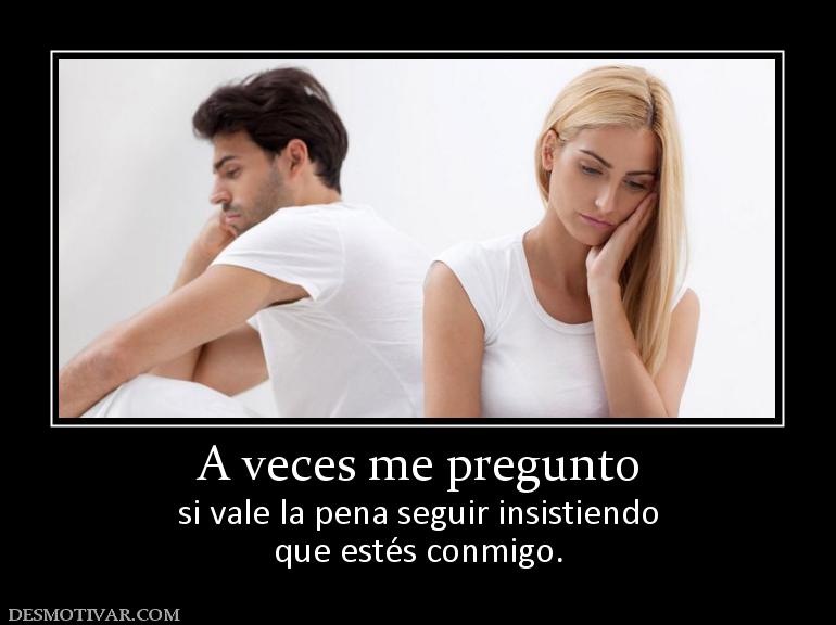 A veces me pregunto si vale la pena seguir insistiendo que estés conmigo.