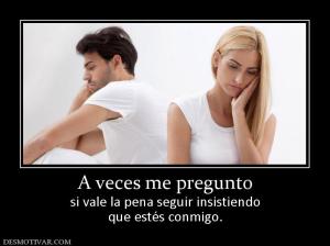 A veces me pregunto si vale la pena seguir insistiendo que estés conmigo.
