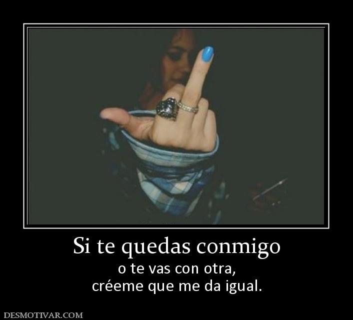 Si te quedas conmigo o te vas con otra, créeme que me da igual.