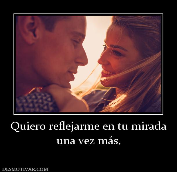 Quiero reflejarme en tu mirada una vez más.