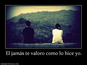 El jamás te valoro como lo hice yo.