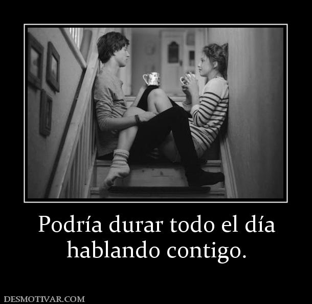 Podría durar todo el día hablando contigo.