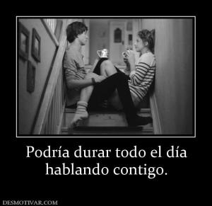 Podría durar todo el día hablando contigo.
