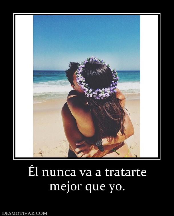 Él nunca va a tratarte mejor que yo.