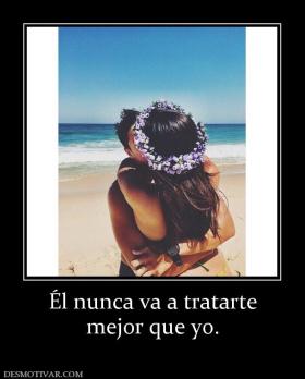 Él nunca va a tratarte mejor que yo.