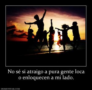 No sé si atraigo a pura gente loca o enloquecen a mi lado.
