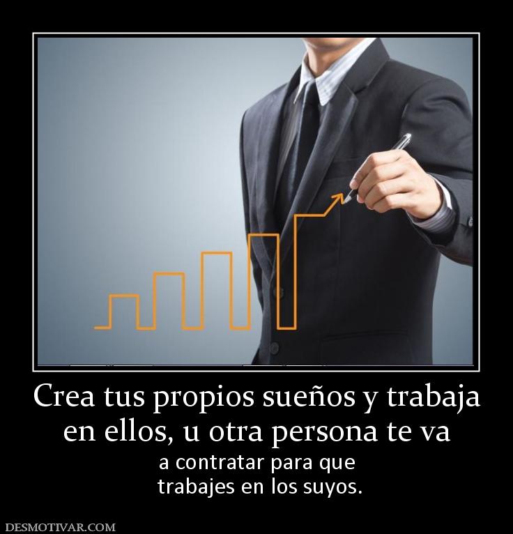 Crea tus propios sueños y trabaja en ellos, u otra persona te va a contratar para que  trabajes en los suyos.