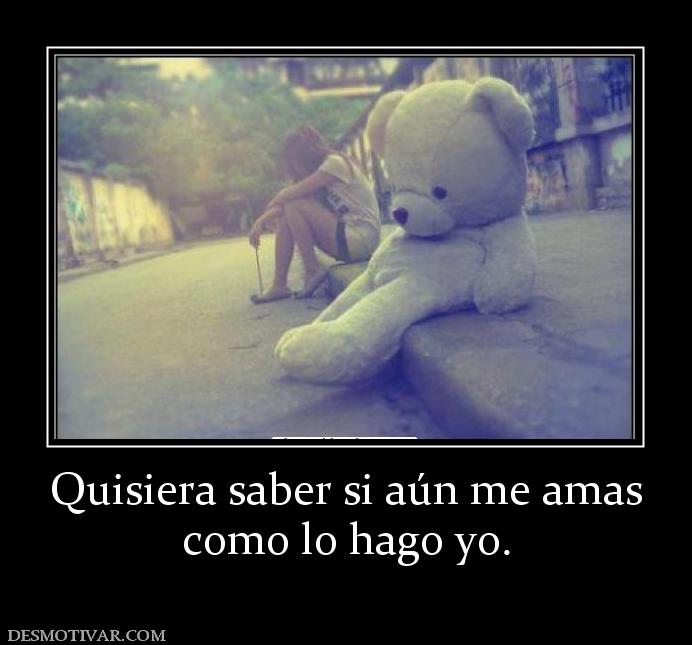 Quisiera saber si aún me amas como lo hago yo.