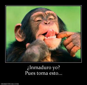 ¿Inmaduro yo? Pues toma esto...