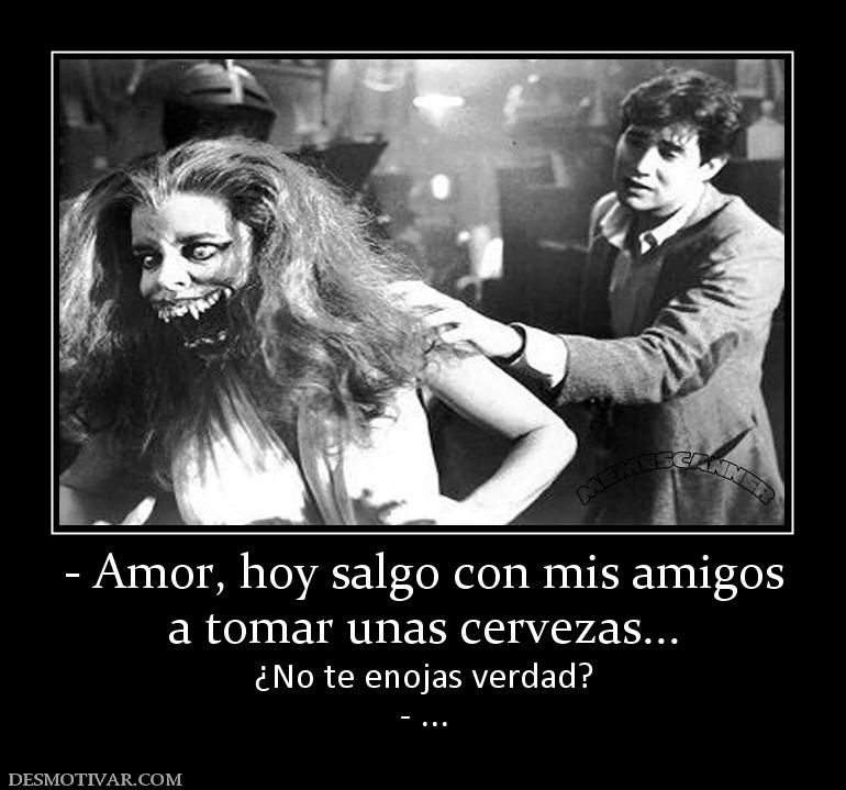 - Amor, hoy salgo con mis amigos a tomar unas cervezas... ¿No te enojas verdad? - ...