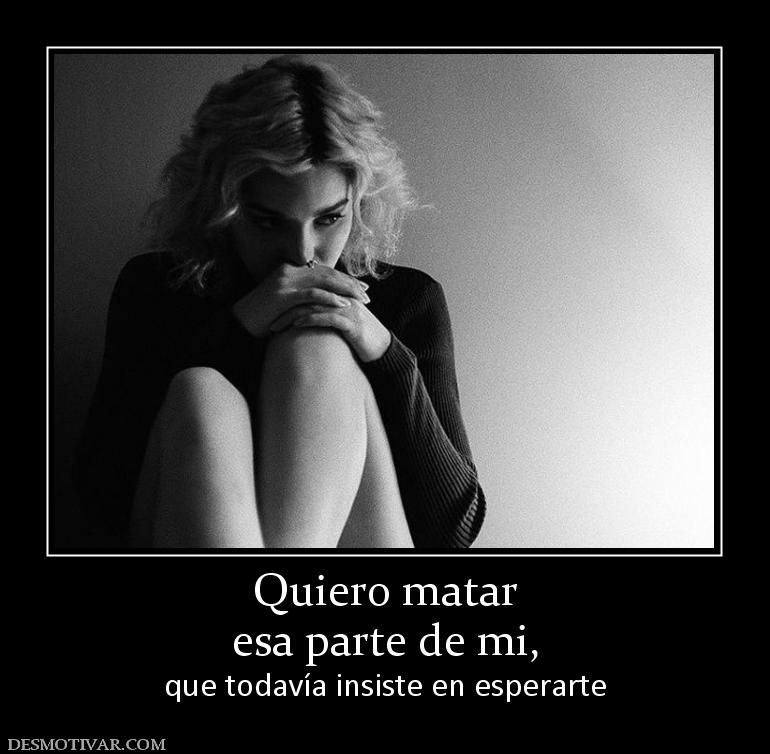 Quiero matar esa parte de mi,  que todavía insiste en esperarte